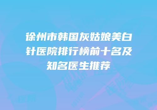 徐州市韩国灰姑娘美白针医院排行榜前十名及知名医生推荐