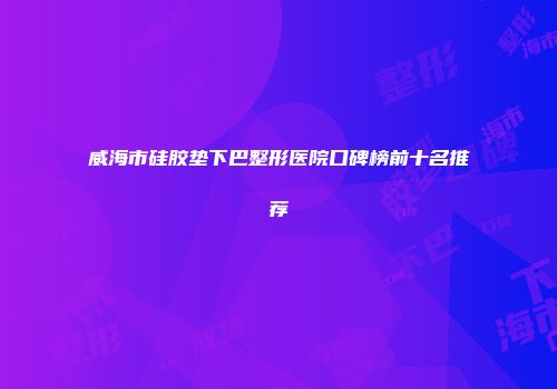威海市硅胶垫下巴整形医院口碑榜前十名推荐