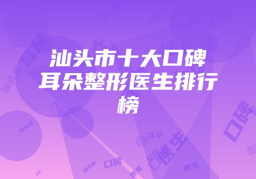 汕头市十大口碑耳朵整形医生排行榜