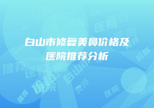 白山市修复美鼻价格及医院推荐分析