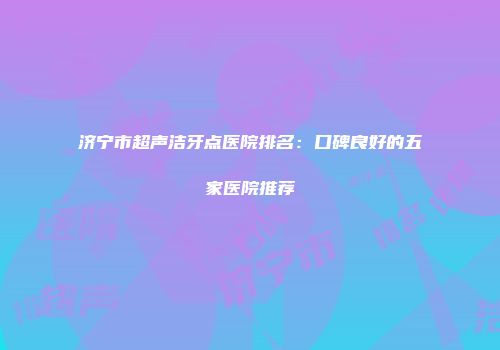 济宁市超声洁牙点医院排名：口碑良好的五家医院推荐
