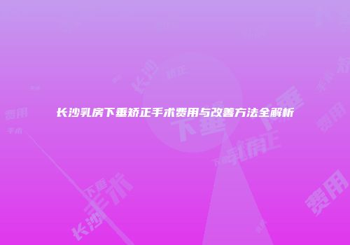 长沙乳房下垂矫正手术费用与改善方法全解析
