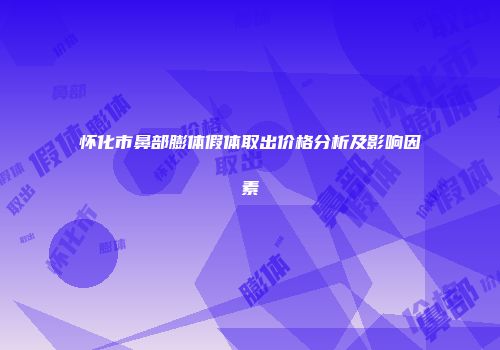 怀化市鼻部膨体假体取出价格分析及影响因素