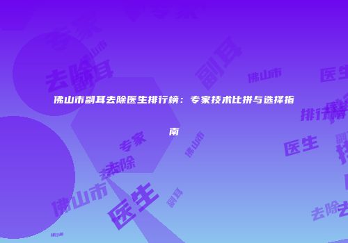 佛山市副耳去除医生排行榜：专家技术比拼与选择指南