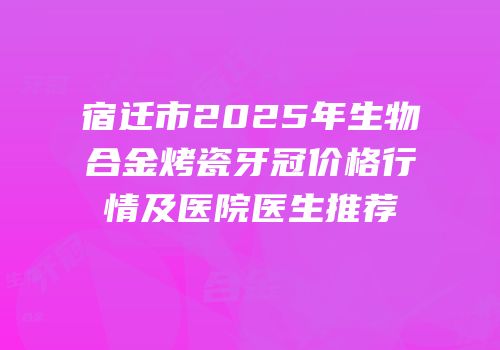 宿迁市2025年生物合金烤瓷牙冠价格行情及医院医生推荐