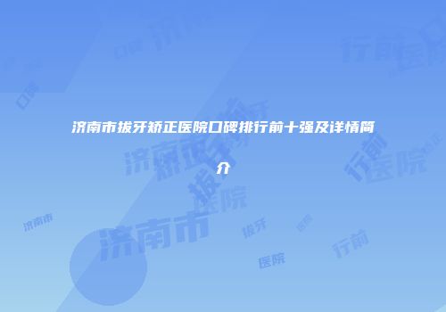 济南市拔牙矫正医院口碑排行前十强及详情简介