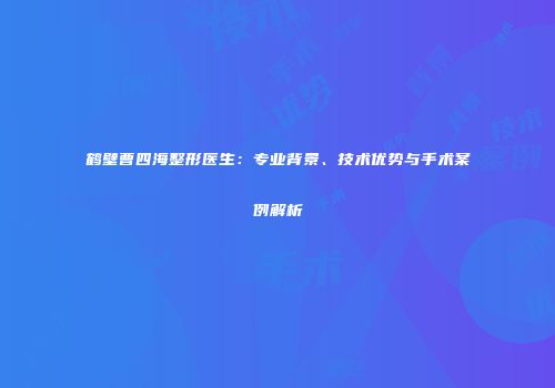 鹤壁曹四海整形医生：专业背景、技术优势与手术案例解析