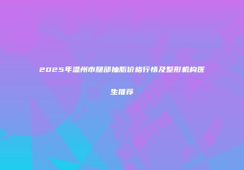 2025年温州市腿部抽脂价格行情及整形机构医生推荐
