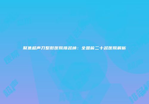 聚焦超声刀整形医院排名榜：全国前二十名医院解析