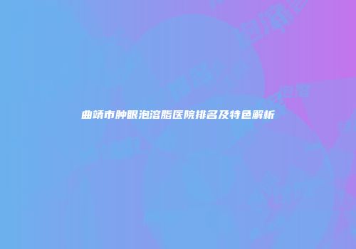 曲靖市肿眼泡溶脂医院排名及特色解析