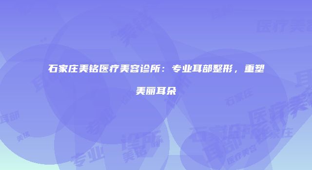 石家庄美铭医疗美容诊所：专业耳部整形，重塑美丽耳朵