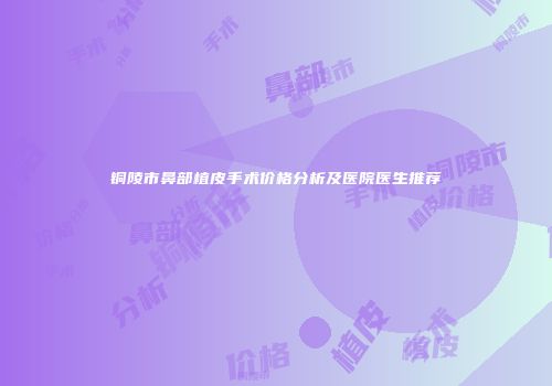 铜陵市鼻部植皮手术价格分析及医院医生推荐