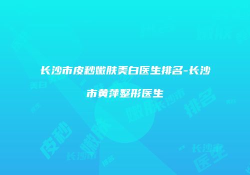 长沙市皮秒嫩肤美白医生排名-长沙市黄萍整形医生
