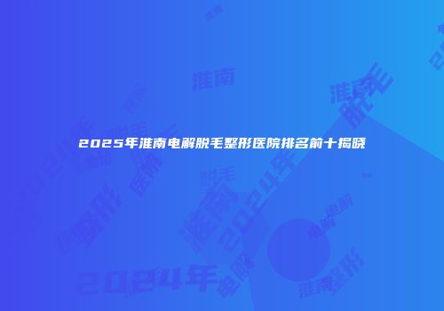 2025年淮南电解脱毛整形医院排名前十揭晓