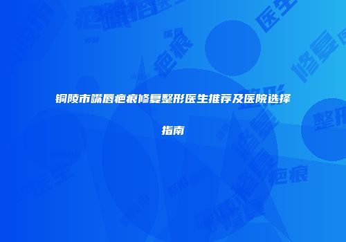 铜陵市嘴唇疤痕修复整形医生推荐及医院选择指南