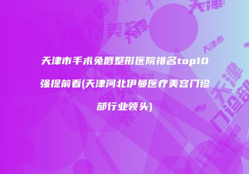 天津市手术兔唇整形医院排名top10强提前看(天津河北伊曼医疗美容门诊部行业领头)