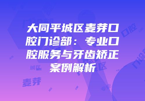 大同平城区麦芽口腔门诊部：专业口腔服务与牙齿矫正案例解析