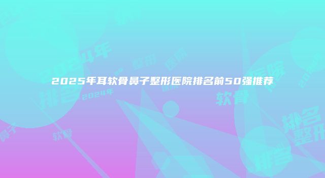 2025年耳软骨鼻子整形医院排名前50强推荐
