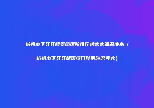 杭州市下牙牙龈萎缩医院排行榜家家知名度高（杭州市下牙牙龈萎缩口腔医院名气大）
