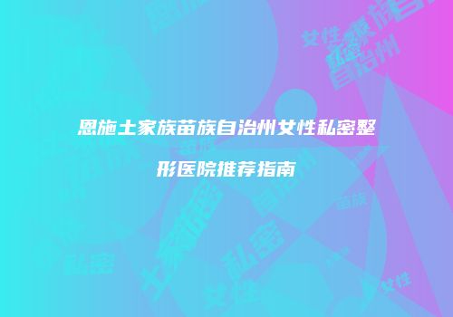 恩施土家族苗族自治州女性私密整形医院推荐指南