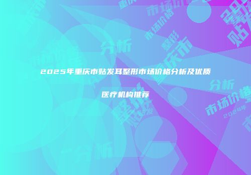 2025年重庆市贴发耳整形市场价格分析及优质医疗机构推荐