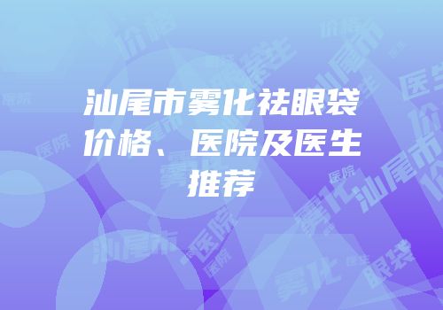 汕尾市雾化祛眼袋价格、医院及医生推荐