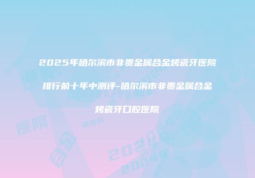 2025年哈尔滨市非贵金属合金烤瓷牙医院排行前十年中测评-哈尔滨市非贵金属合金烤瓷牙口腔医院