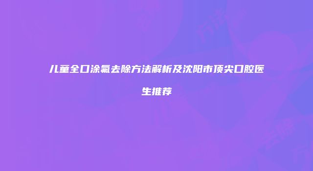 儿童全口涂氟去除方法解析及沈阳市顶尖口腔医生推荐