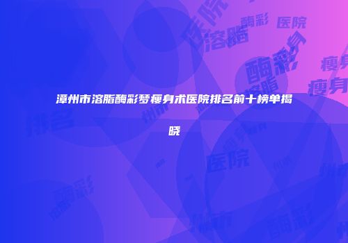 漳州市溶脂酶彩梦瘦身术医院排名前十榜单揭晓