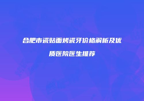合肥市瓷贴面烤瓷牙价格解析及优质医院医生推荐