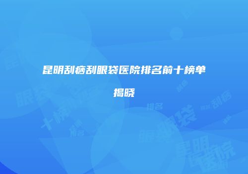 昆明刮痧刮眼袋医院排名前十榜单揭晓