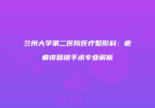 兰州大学第二医院医疗整形科：疤痕皮回植手术专业解析