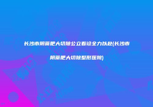 长沙市阴蒂肥大切除公立看诊全力以赴(长沙市阴蒂肥大切除整形医院)
