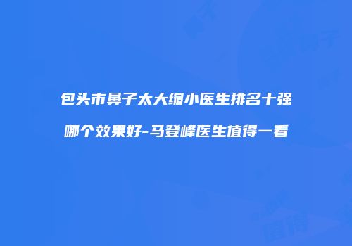 包头市鼻子太大缩小医生排名十强哪个效果好-马登峰医生值得一看
