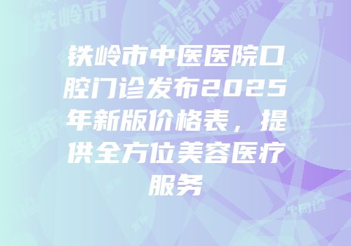 铁岭市中医医院口腔门诊发布2025年新版价格表，提供全方位美容医疗服务