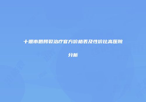 十堰市唇腭裂治疗官方价格表及性价比高医院分析