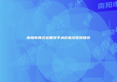 南阳市韩式祛眼袋手术价格及医院推荐