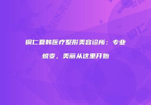 铜仁夏韩医疗整形美容诊所：专业蜕变，美丽从这里开始