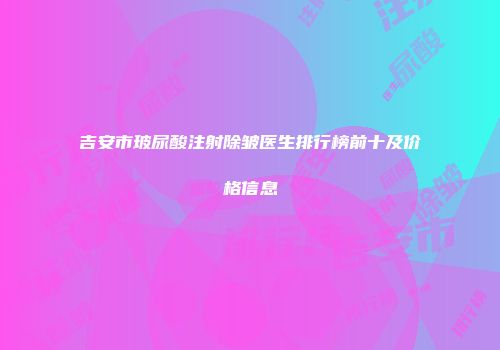 吉安市玻尿酸注射除皱医生排行榜前十及价格信息