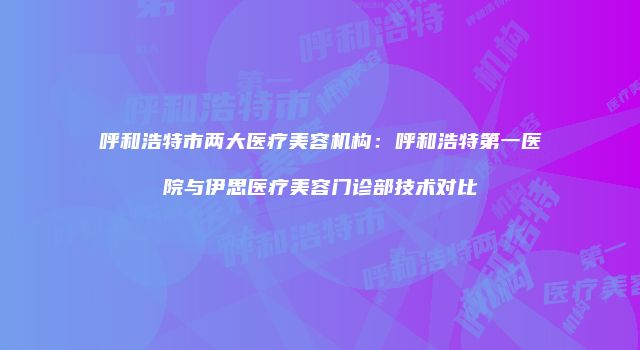 呼和浩特市两大医疗美容机构：呼和浩特第一医院与伊思医疗美容门诊部技术对比