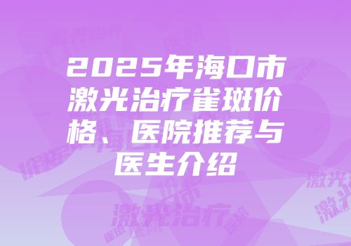 2025年海口市激光治疗雀斑价格、医院推荐与医生介绍