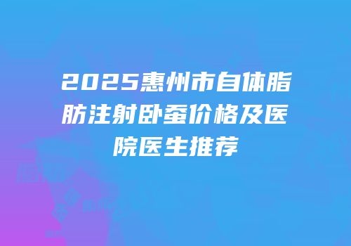 2025惠州市自体脂肪注射卧蚕价格及医院医生推荐