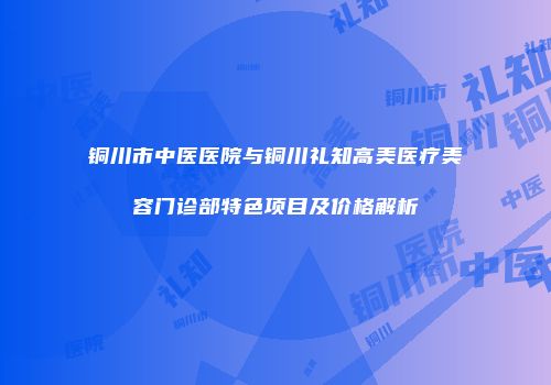 铜川市中医医院与铜川礼知高美医疗美容门诊部特色项目及价格解析