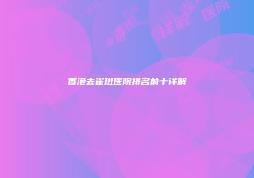 香港去雀斑医院排名前十详解