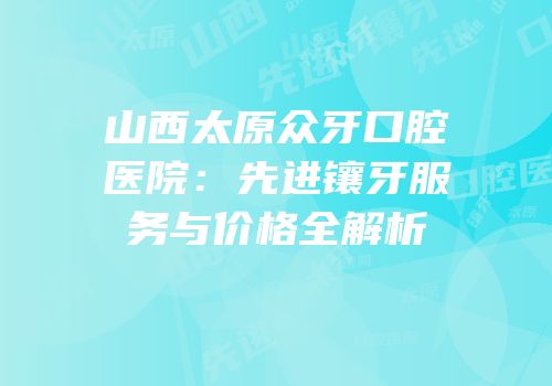 山西太原众牙口腔医院：先进镶牙服务与价格全解析