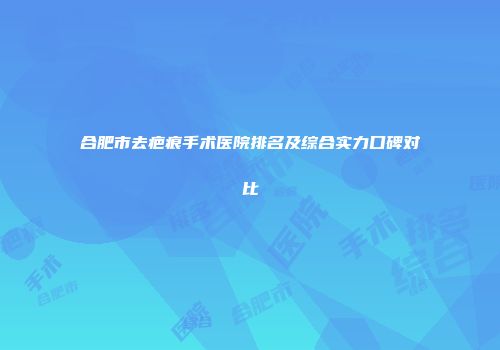 合肥市去疤痕手术医院排名及综合实力口碑对比
