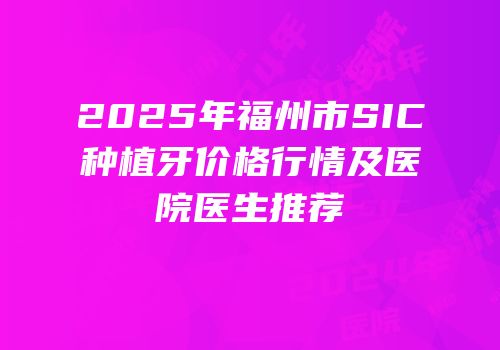 2025年福州市SIC种植牙价格行情及医院医生推荐