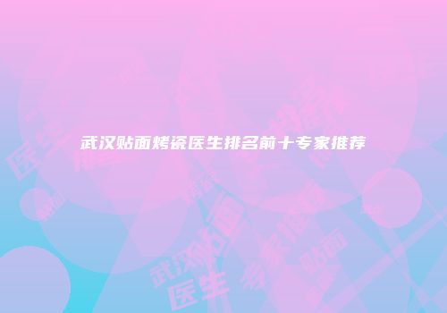 武汉贴面烤瓷医生排名前十专家推荐