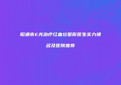 昭通市E光治疗红血丝整形医生实力排名及医院推荐