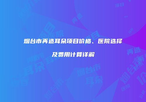 烟台市再造耳朵项目价格、医院选择及费用计算详解